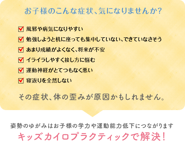 お子様のこんな症状、気になりませんか？風邪や病気になりやすい。勉強しようと机に座っても集中していない、できていなさそう。あまり成績がよくなく、将来が不安。イライラしやすく接し方に悩む。運動神経がとてつもなく悪い。寝返りを全然しない。その症状、体の歪みが原因かもしれません。姿勢のゆがみはお子様の学力や運動能力低下につながります。キッズカイロプラクティックで解決！