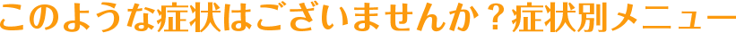 このような症状はございませんか？症状別メニュー