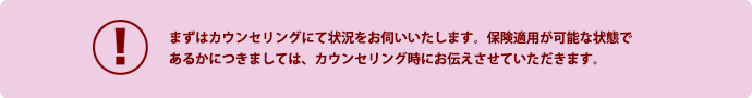 まずはカウンセリングにて状況をお伺いいたします。保険適用が可能な状態で
あるかにつきましては、カウンセリング時にお伝えさせていただきます。