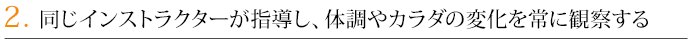 2．同じインストラクターが指導し、体調やカラダの変化を常に観察する