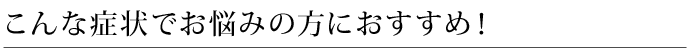 こんな症状でお悩みの方におすすめ！