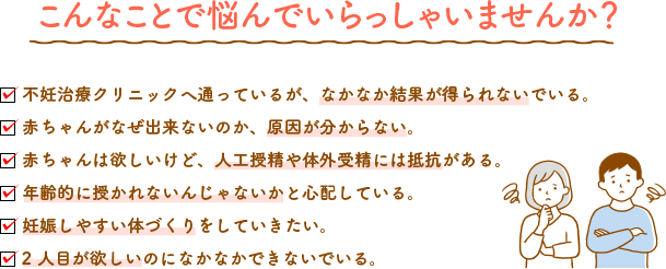 こんなことで悩んでいらっしゃいませんか？ 不妊治療クリニックへ通っているが、なかなか結果が得られないでいる。赤ちゃんがなぜ出来ないのか、原因が分からない。赤ちゃんは欲しいけど、人工授精や体外受精には抵抗がある。年齢的に授かれないんじゃないかと心配している。妊娠しやすい体づくりをしていきたい。2人目が欲しいのになかなかできないでいる。