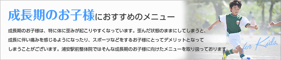 成長期のお子様は、特に体に歪みが起こりやすくなっています。歪んだ状態のままにしてしまうと、
成長に伴い痛みを感じるようになったり、スポーツなどをするお子様にとってデメリットとなって
しまうことがございます。浦安駅前整体院ではそんな成長期のお子様に向けたメニューを取り扱っております。