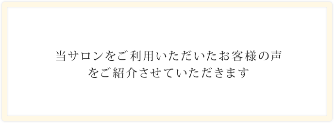 当サロンをご利用いただいたお客様の声をご紹介させていただきます